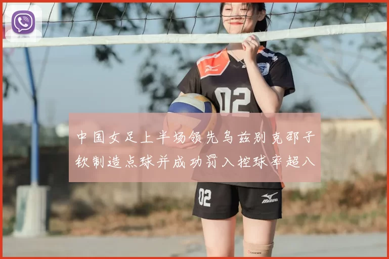 中国女足上半场领先乌兹别克邵子钦制造点球并成功罚入控球率超八成