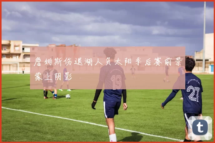 詹姆斯伤退湖人负太阳季后赛前景蒙上阴影