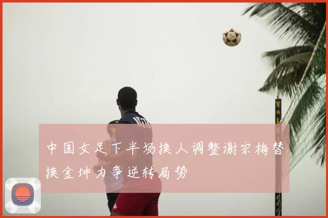 中国女足下半场换人调整谢宗梅替换金坤力争逆转局势