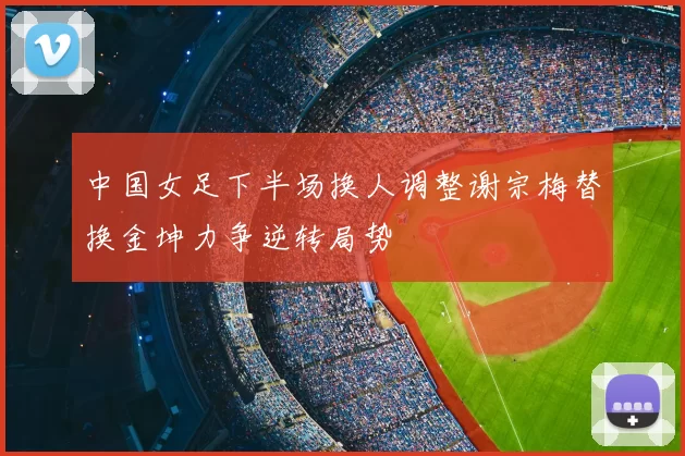 中国女足下半场换人调整谢宗梅替换金坤力争逆转局势