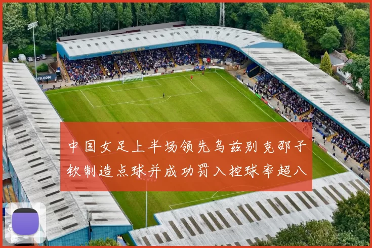 中国女足上半场领先乌兹别克邵子钦制造点球并成功罚入控球率超八成