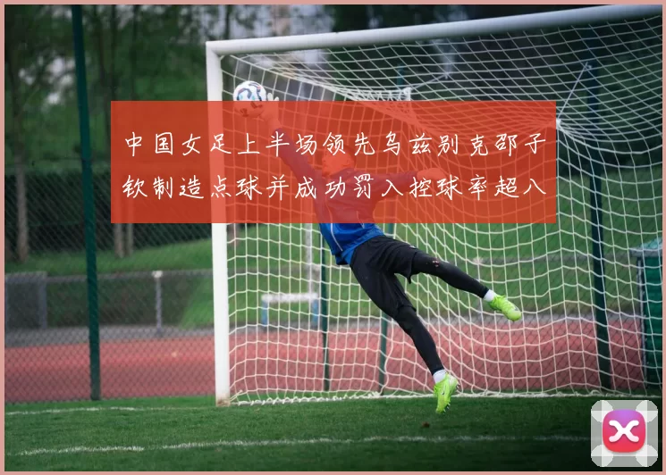 中国女足上半场领先乌兹别克邵子钦制造点球并成功罚入控球率超八成