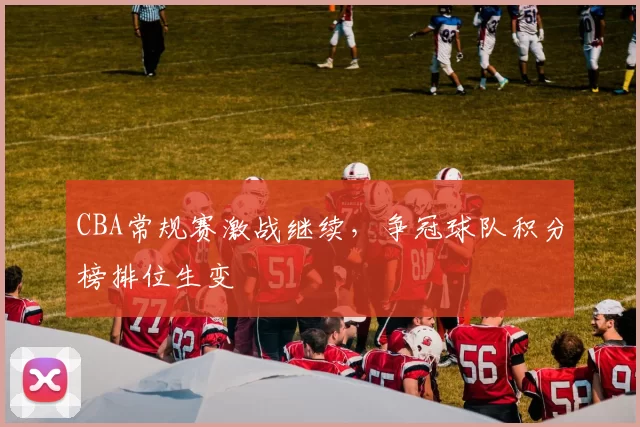 CBA常规赛激战继续,争冠球队积分榜排位生变