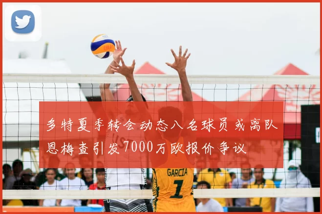多特夏季转会动态八名球员或离队恩梅查引发7000万欧报价争议