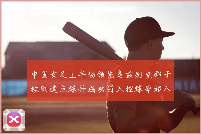 中国女足上半场领先乌兹别克邵子钦制造点球并成功罚入控球率超八成