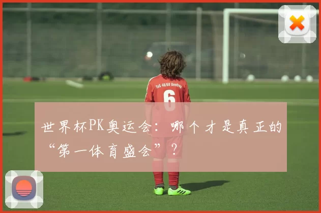 世界杯PK奥运会：哪个才是真正的“第一体育盛会”？