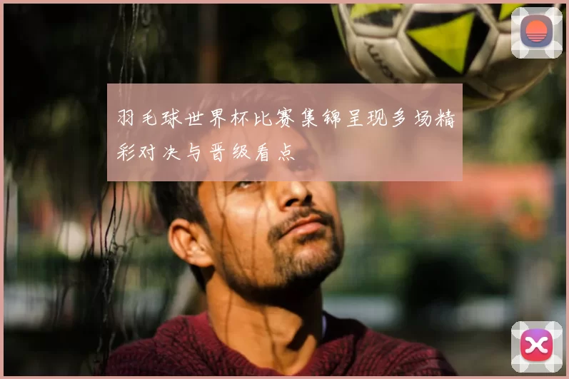羽毛球世界杯比赛集锦呈现多场精彩对决与晋级看点