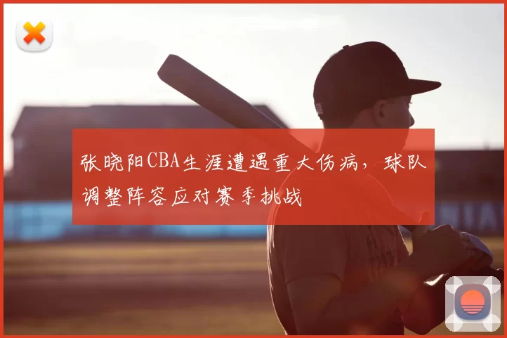 张晓阳CBA生涯遭遇重大伤病，球队调整阵容应对赛季挑战