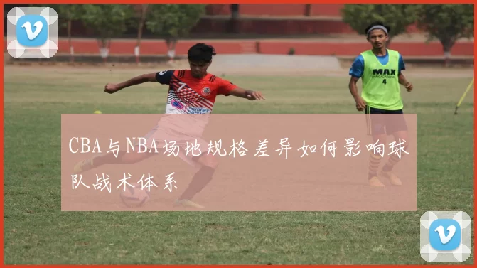 CBA与NBA场地规格差异如何影响球队战术体系