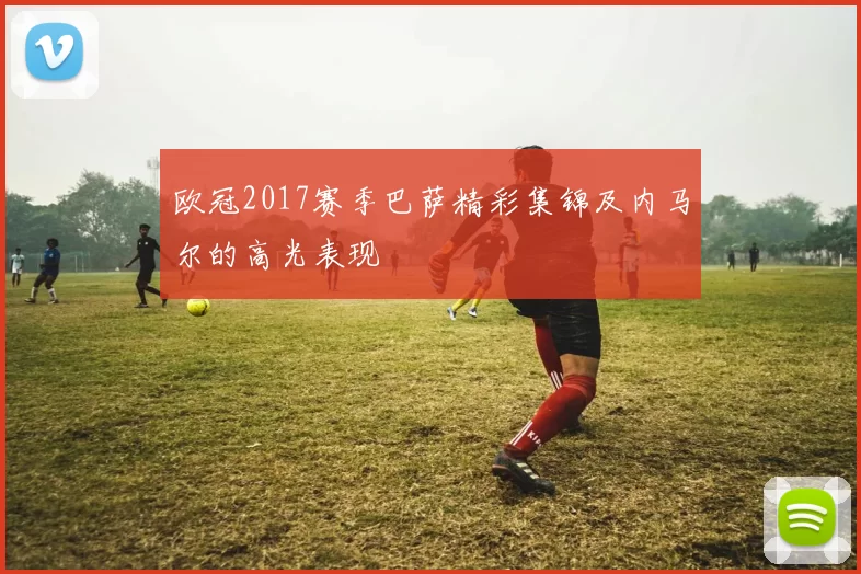 欧冠2017赛季巴萨精彩集锦及内马尔的高光表现