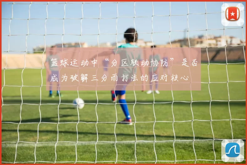 篮球运动中“分区联动协防”是否成为破解三分雨打法的应对核心
