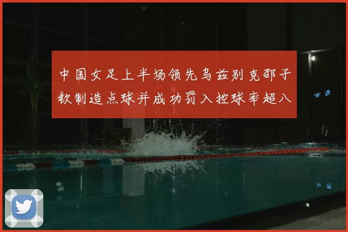 中国女足上半场领先乌兹别克邵子钦制造点球并成功罚入控球率超八成