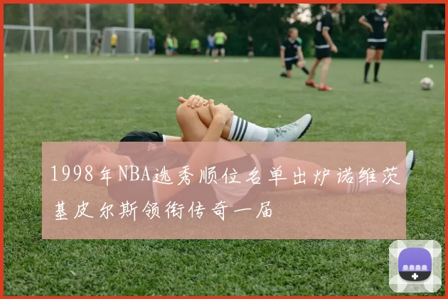 1998年NBA选秀顺位名单出炉诺维茨基皮尔斯领衔传奇一届