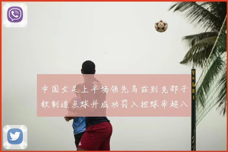中国女足上半场领先乌兹别克邵子钦制造点球并成功罚入控球率超八成