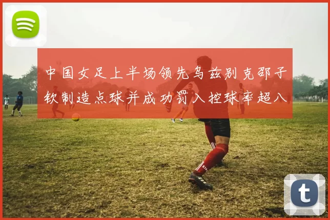 中国女足上半场领先乌兹别克邵子钦制造点球并成功罚入控球率超八成