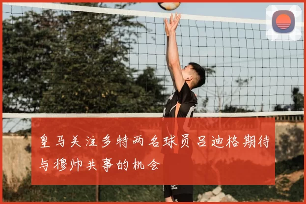 皇马关注多特两名球员吕迪格期待与穆帅共事的机会
