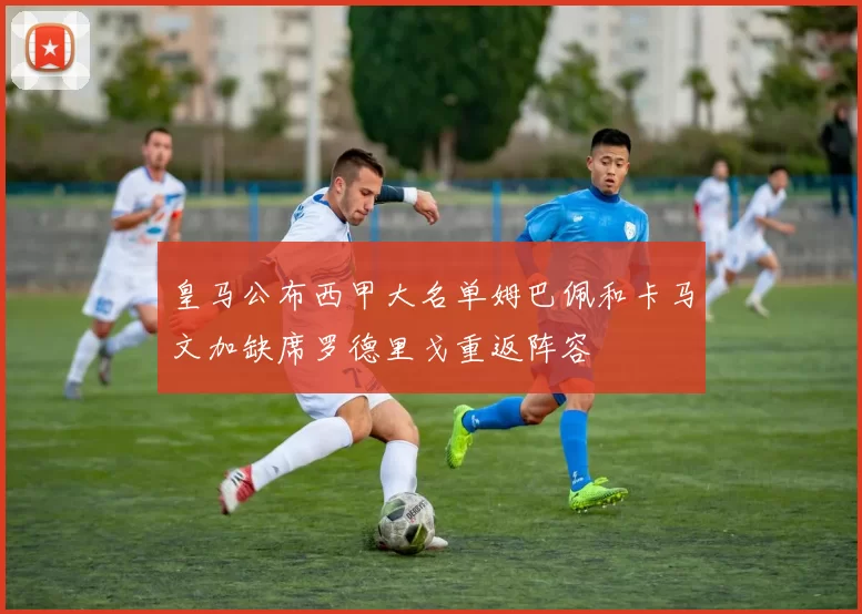 皇马公布西甲大名单姆巴佩和卡马文加缺席罗德里戈重返阵容