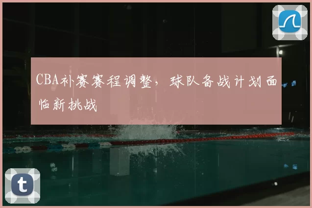 CBA补赛赛程调整，球队备战计划面临新挑战