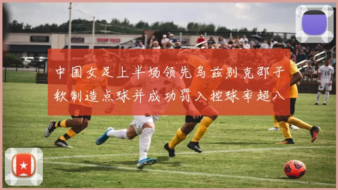 中国女足上半场领先乌兹别克邵子钦制造点球并成功罚入控球率超八成