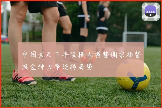 中国女足下半场换人调整谢宗梅替换金坤力争逆转局势