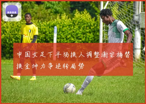 中国女足下半场换人调整谢宗梅替换金坤力争逆转局势