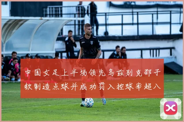 中国女足上半场领先乌兹别克邵子钦制造点球并成功罚入控球率超八成