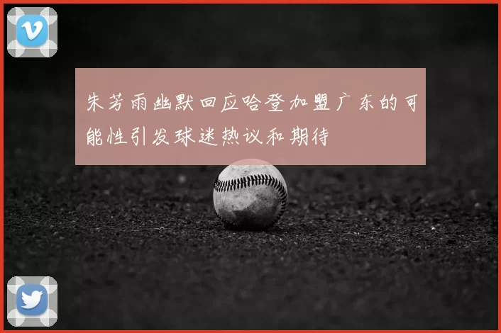 朱芳雨幽默回应哈登加盟广东的可能性引发球迷热议和期待