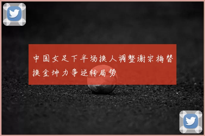 中国女足下半场换人调整谢宗梅替换金坤力争逆转局势