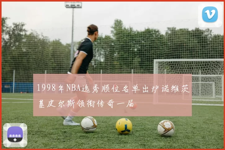1998年NBA选秀顺位名单出炉诺维茨基皮尔斯领衔传奇一届