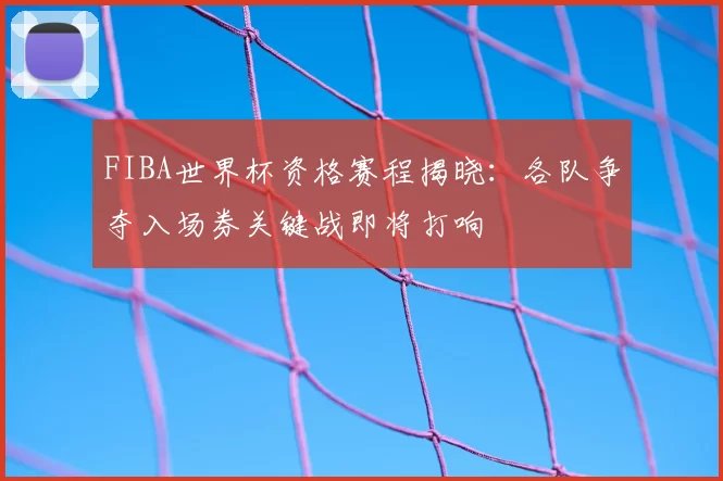 FIBA世界杯资格赛程揭晓：各队争夺入场券关键战即将打响