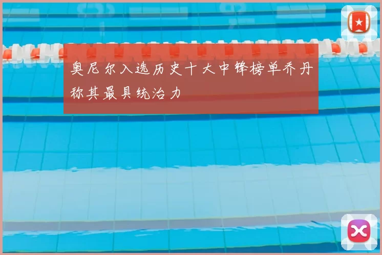 奥尼尔入选历史十大中锋榜单乔丹称其最具统治力
