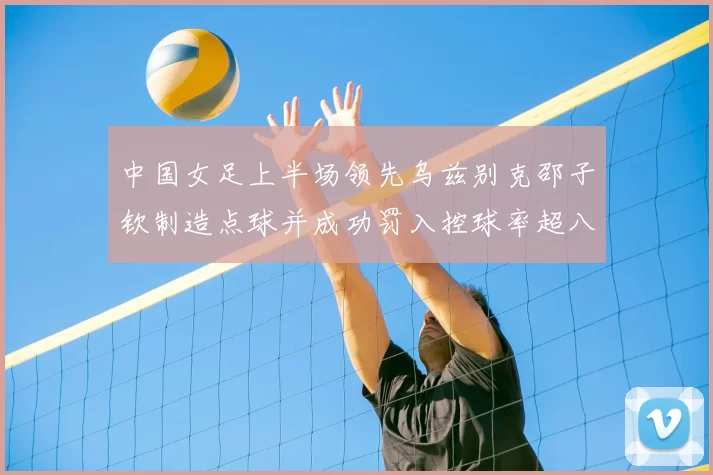 中国女足上半场领先乌兹别克邵子钦制造点球并成功罚入控球率超八成