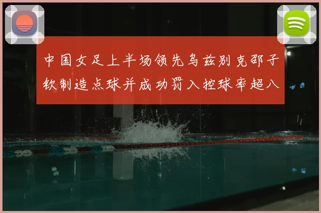 中国女足上半场领先乌兹别克邵子钦制造点球并成功罚入控球率超八成