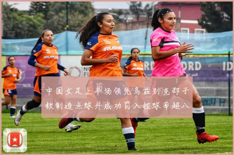 中国女足上半场领先乌兹别克邵子钦制造点球并成功罚入控球率超八成