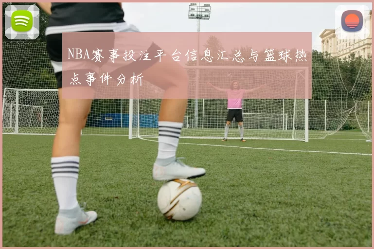 NBA赛事投注平台信息汇总与篮球热点事件分析