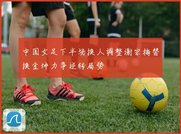 中国女足下半场换人调整谢宗梅替换金坤力争逆转局势