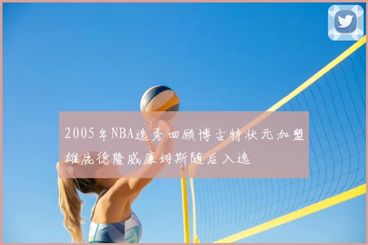 2005年NBA选秀回顾博古特状元加盟雄鹿德隆威廉姆斯随后入选