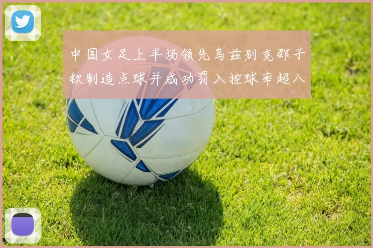 中国女足上半场领先乌兹别克邵子钦制造点球并成功罚入控球率超八成