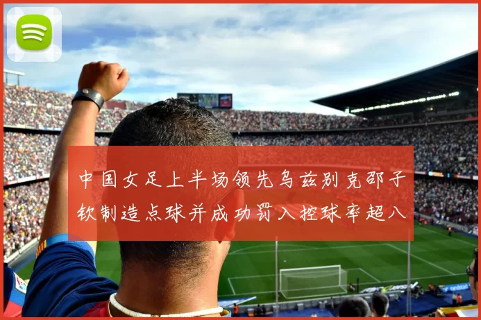 中国女足上半场领先乌兹别克邵子钦制造点球并成功罚入控球率超八成
