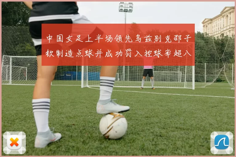 中国女足上半场领先乌兹别克邵子钦制造点球并成功罚入控球率超八成