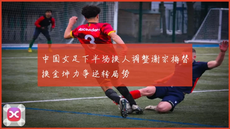 中国女足下半场换人调整谢宗梅替换金坤力争逆转局势