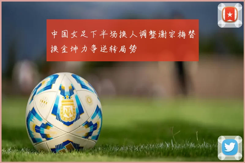 中国女足下半场换人调整谢宗梅替换金坤力争逆转局势