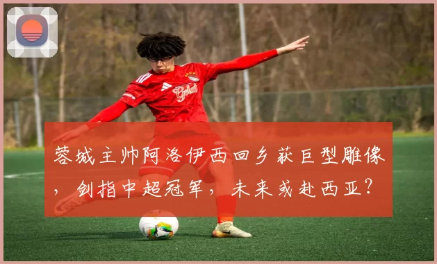 蓉城主帅阿洛伊西回乡获巨型雕像，剑指中超冠军，未来或赴西亚？_成都_世界杯_体育