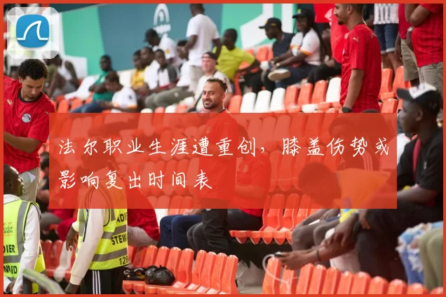 法尔职业生涯遭重创，膝盖伤势或影响复出时间表