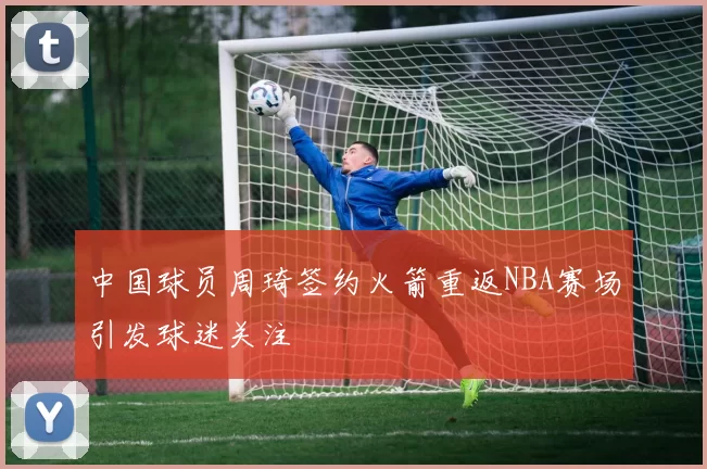 中国球员周琦签约火箭重返NBA赛场引发球迷关注