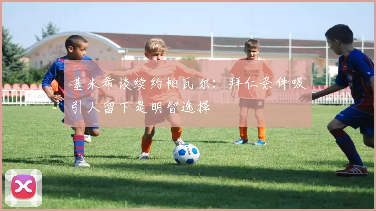 基米希谈续约帕瓦尔：拜仁条件吸引人留下是明智选择