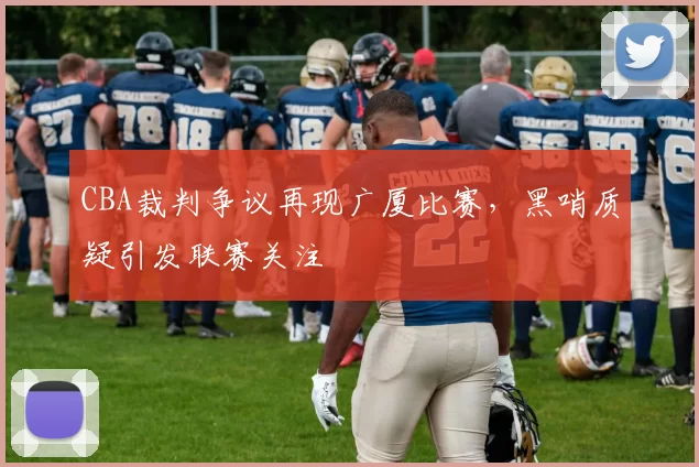 CBA裁判争议再现广厦比赛，黑哨质疑引发联赛关注
