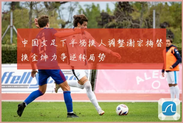 中国女足下半场换人调整谢宗梅替换金坤力争逆转局势