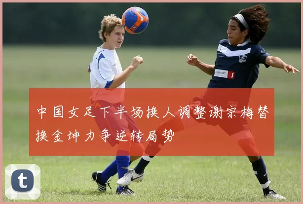 中国女足下半场换人调整谢宗梅替换金坤力争逆转局势