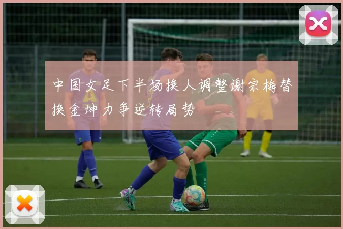 中国女足下半场换人调整谢宗梅替换金坤力争逆转局势